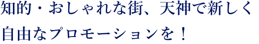 知的・おしゃれな街、天神で新しく自由なプロモーションを！